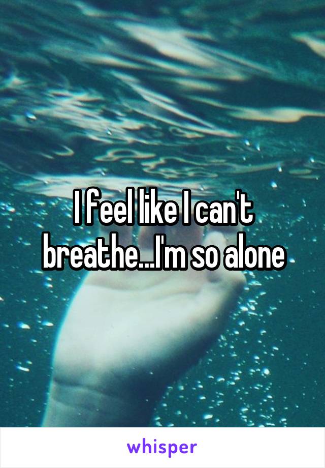 I feel like I can't breathe...I'm so alone