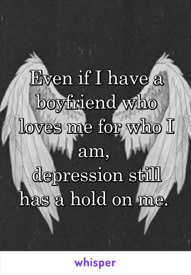 Even if I have a boyfriend who loves me for who I am, 
depression still has a hold on me. 