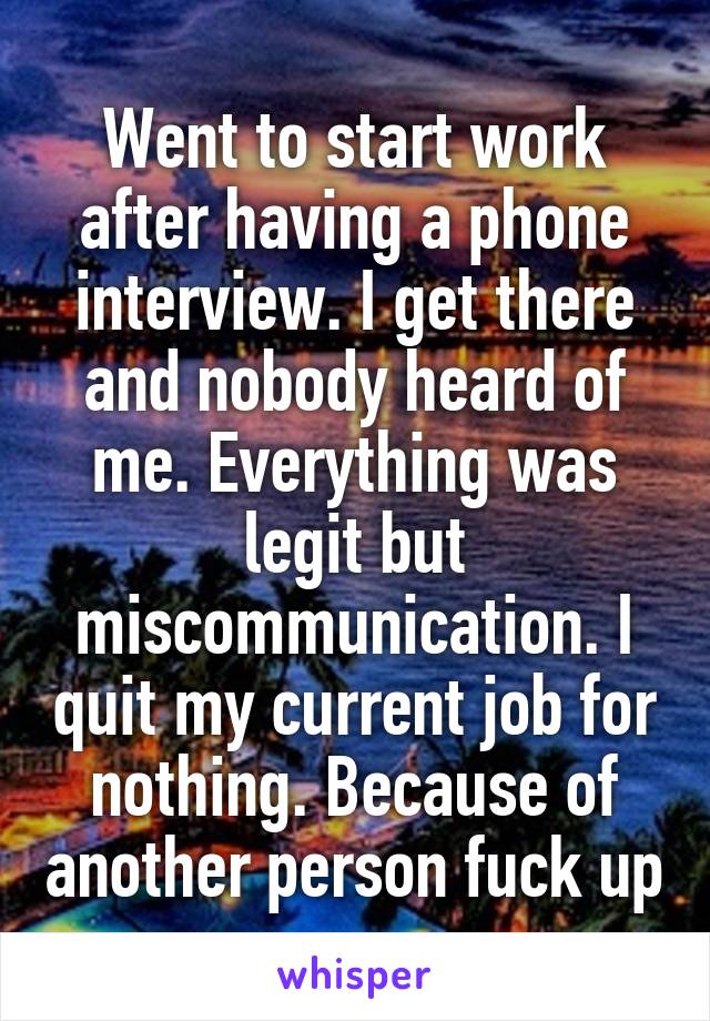 Went to start work after having a phone interview. I get there and nobody heard of me. Everything was legit but miscommunication. I quit my current job for nothing. Because of another person fuck up