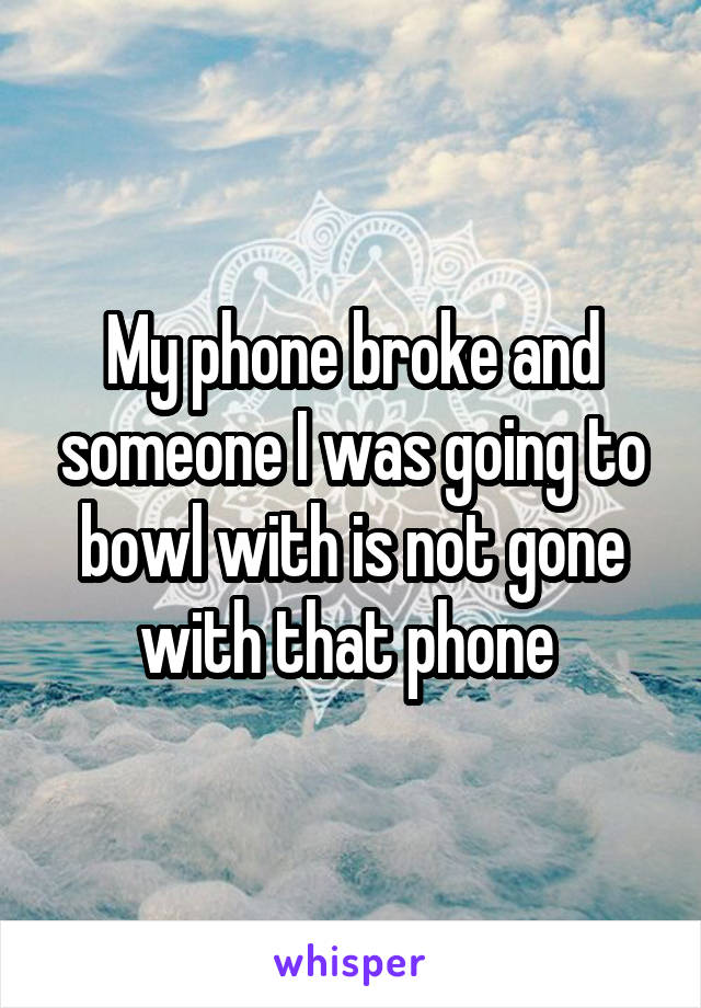 My phone broke and someone I was going to bowl with is not gone with that phone 