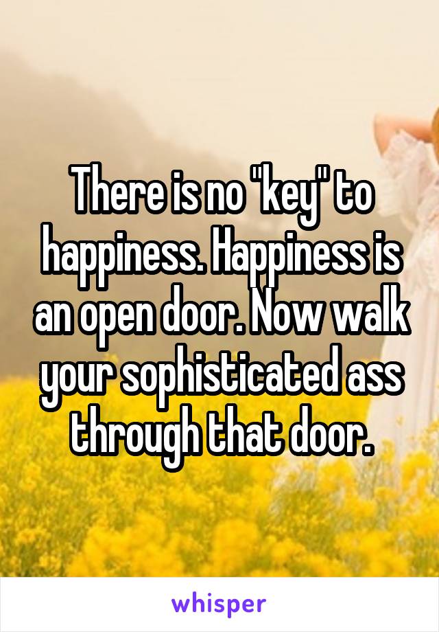 There is no "key" to happiness. Happiness is an open door. Now walk your sophisticated ass through that door.