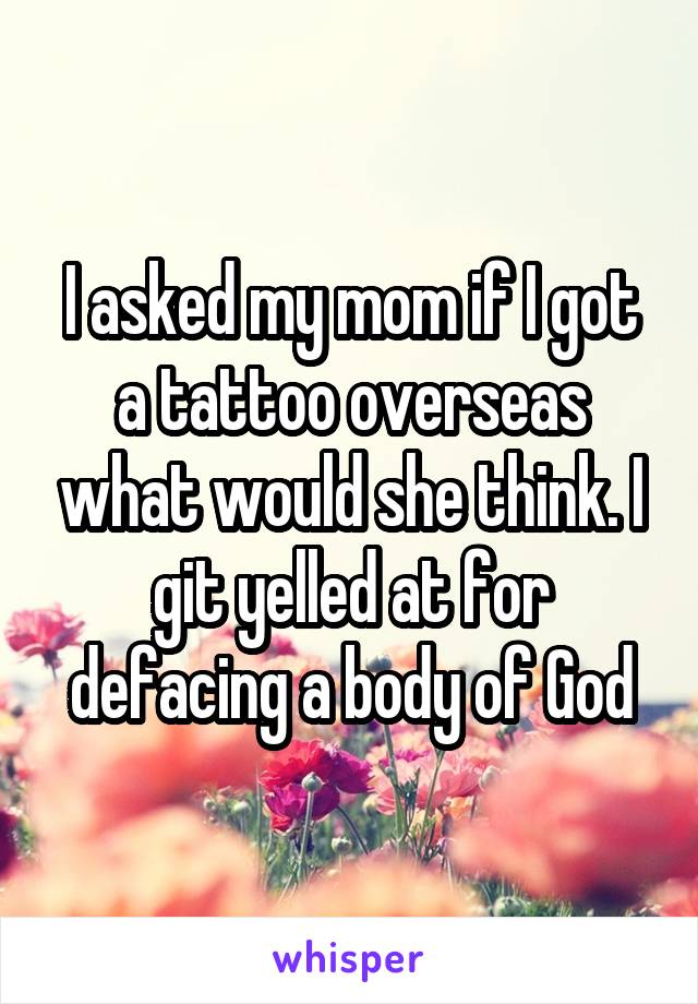 I asked my mom if I got a tattoo overseas what would she think. I git yelled at for defacing a body of God