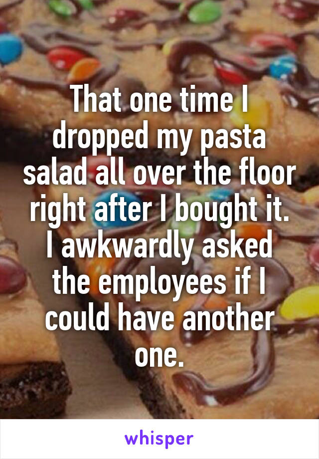 That one time I dropped my pasta salad all over the floor right after I bought it.
I awkwardly asked the employees if I could have another one.