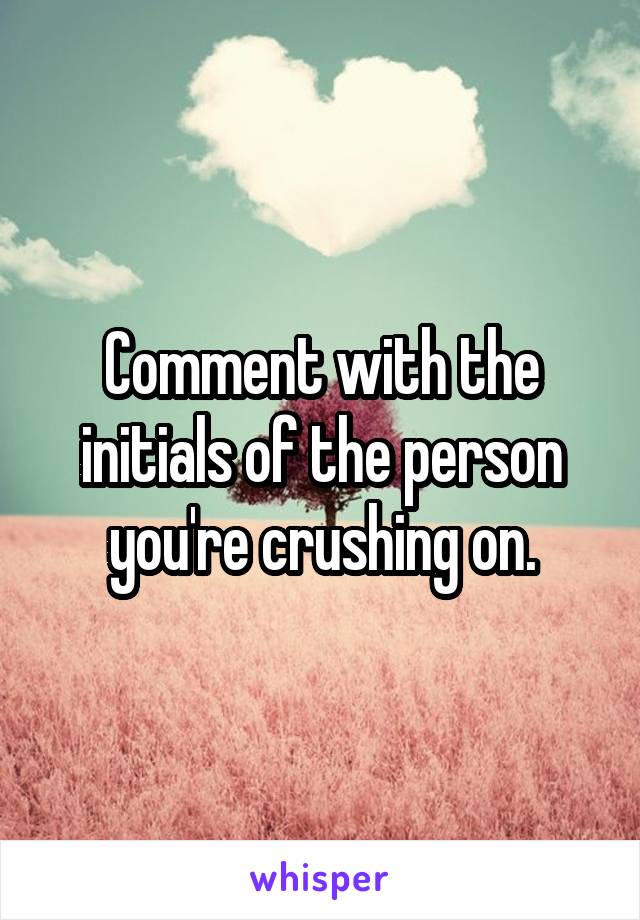 Comment with the initials of the person you're crushing on.