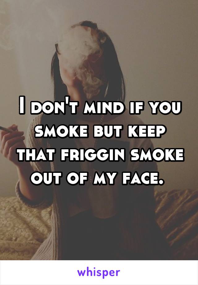 I don't mind if you smoke but keep that friggin smoke out of my face. 