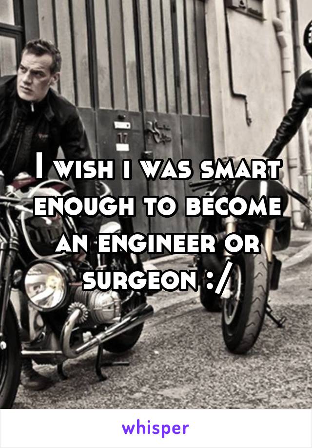 I wish i was smart enough to become an engineer or surgeon :/