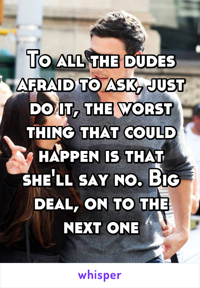 To all the dudes afraid to ask, just do it, the worst thing that could happen is that she'll say no. Big deal, on to the next one