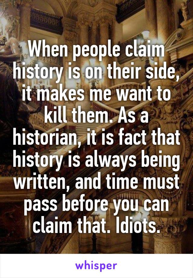 When people claim history is on their side, it makes me want to kill them. As a historian, it is fact that history is always being written, and time must pass before you can claim that. Idiots.