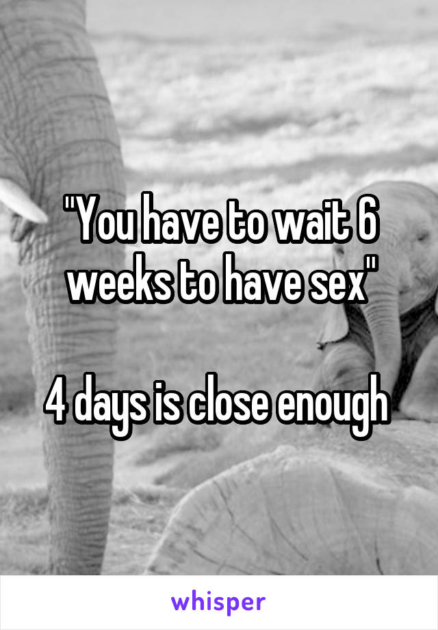 "You have to wait 6 weeks to have sex"

4 days is close enough 