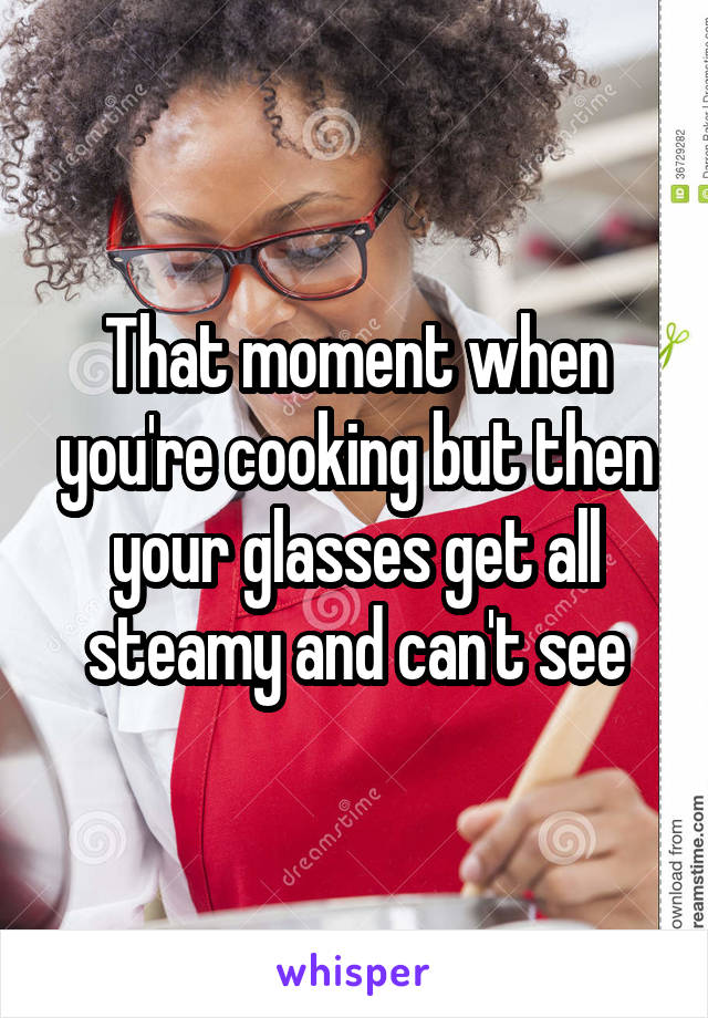 That moment when you're cooking but then your glasses get all steamy and can't see