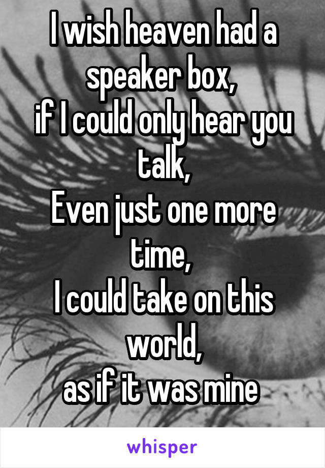 I wish heaven had a speaker box, 
if I could only hear you talk,
Even just one more time, 
I could take on this world,
as if it was mine 
