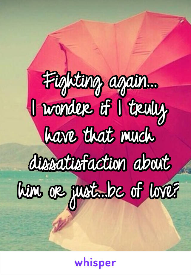 Fighting again...
I wonder if I truly have that much dissatisfaction about him or just...bc of love?