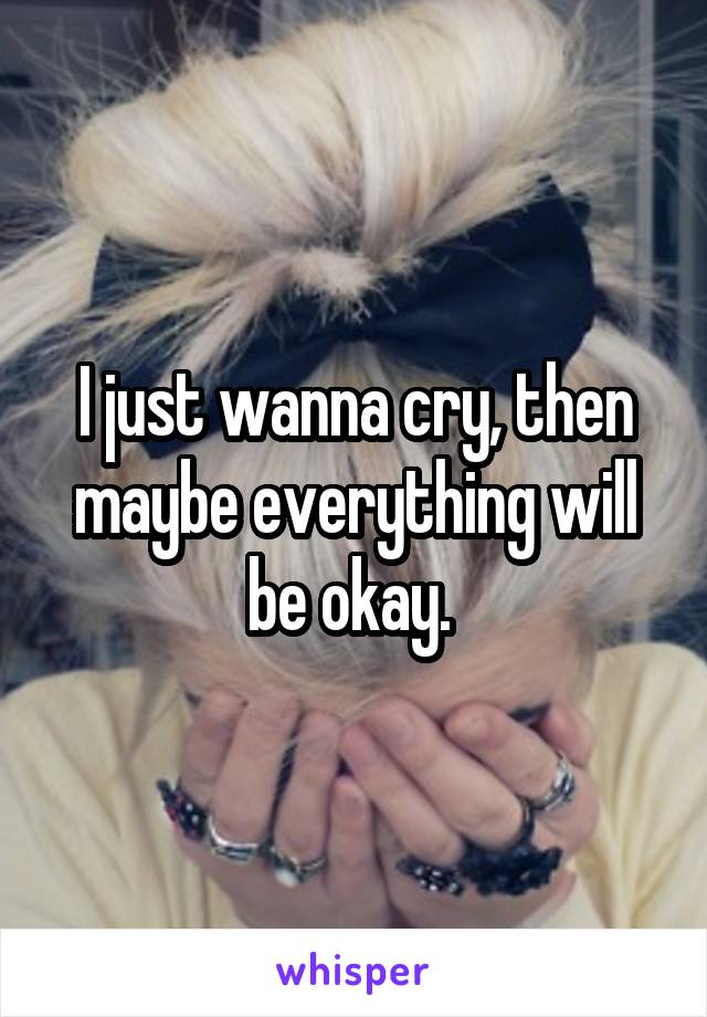 I just wanna cry, then maybe everything will be okay. 