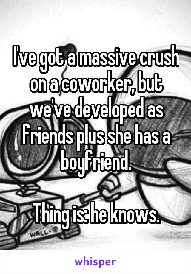 I've got a massive crush on a coworker, but we've developed as friends plus she has a boyfriend.

Thing is: he knows.