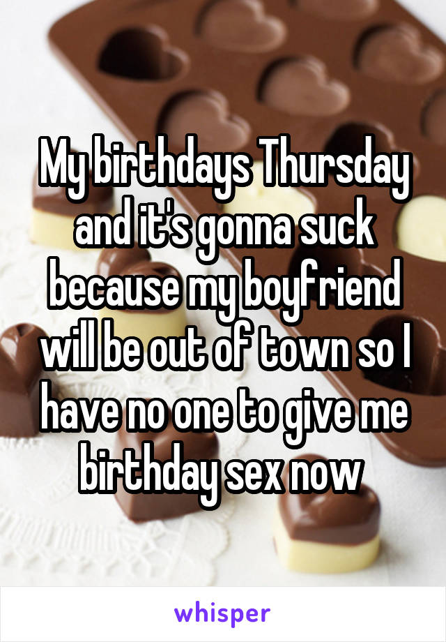 My birthdays Thursday and it's gonna suck because my boyfriend will be out of town so I have no one to give me birthday sex now 