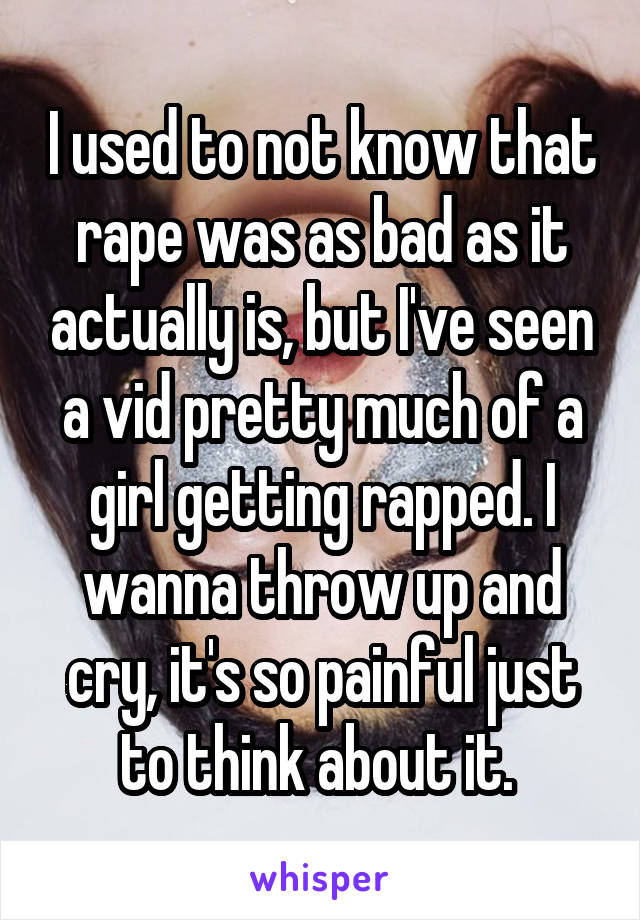 I used to not know that rape was as bad as it actually is, but I've seen a vid pretty much of a girl getting rapped. I wanna throw up and cry, it's so painful just to think about it. 