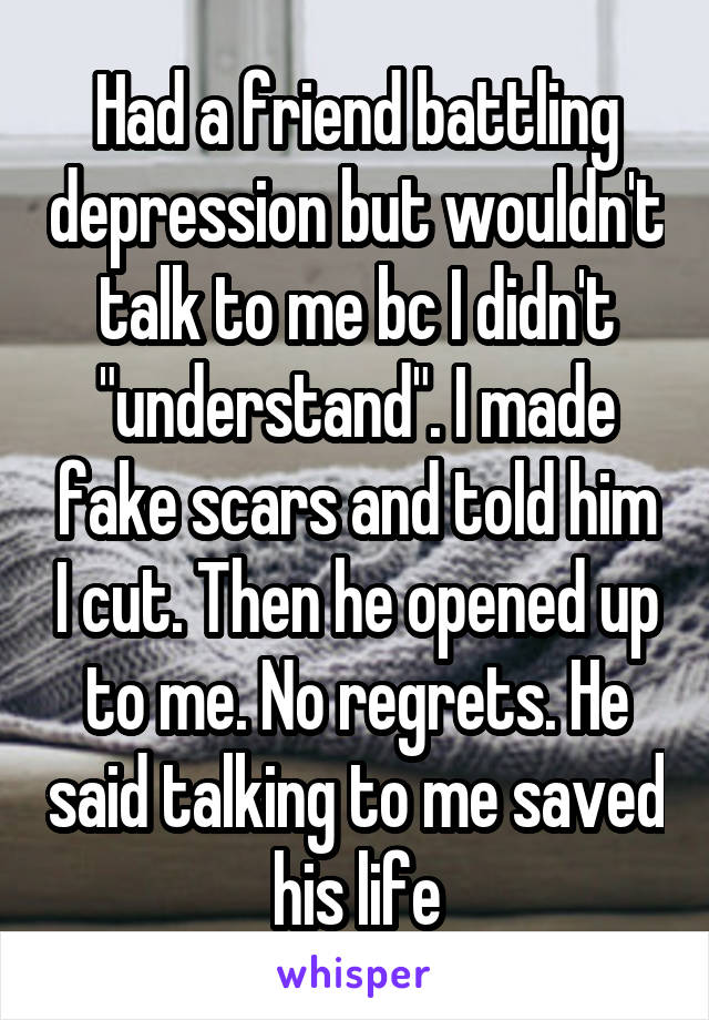 Had a friend battling depression but wouldn't talk to me bc I didn't "understand". I made fake scars and told him I cut. Then he opened up to me. No regrets. He said talking to me saved his life