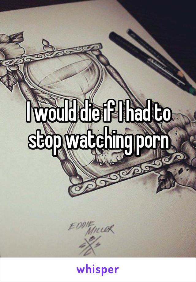 I would die if I had to stop watching porn
