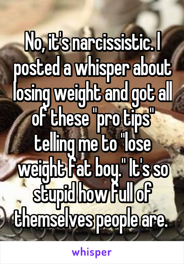 No, it's narcissistic. I posted a whisper about losing weight and got all of these "pro tips" telling me to "lose weight fat boy." It's so stupid how full of themselves people are. 