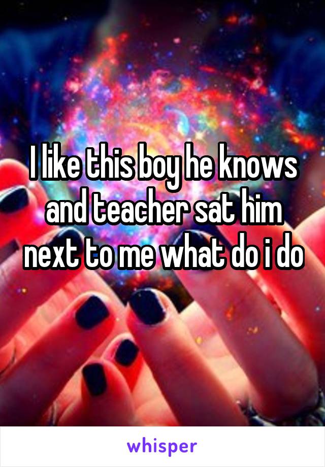 I like this boy he knows and teacher sat him next to me what do i do 