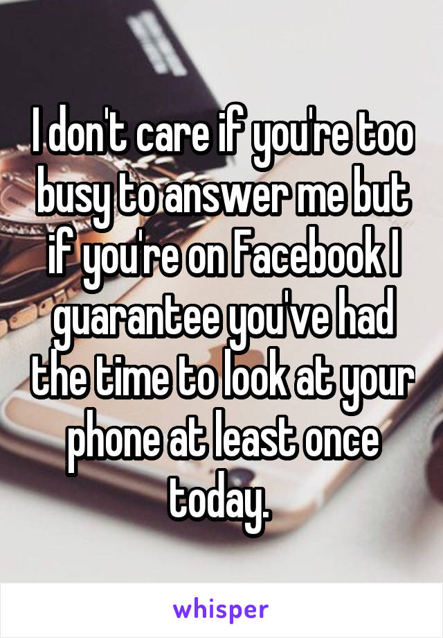 I don't care if you're too busy to answer me but if you're on Facebook I guarantee you've had the time to look at your phone at least once today. 