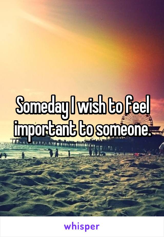 Someday I wish to feel important to someone.