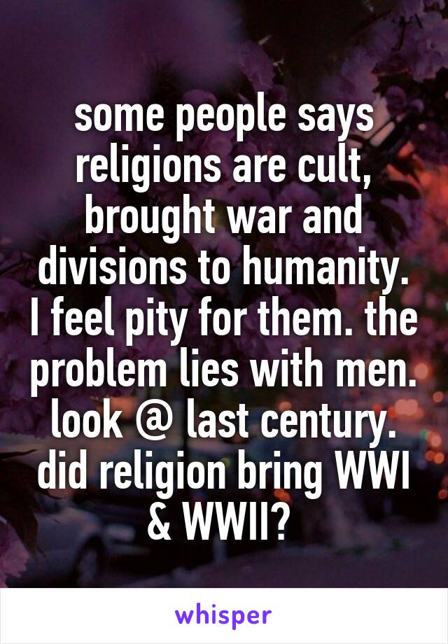 some people says religions are cult, brought war and divisions to humanity. I feel pity for them. the problem lies with men. look @ last century. did religion bring WWI & WWII? 