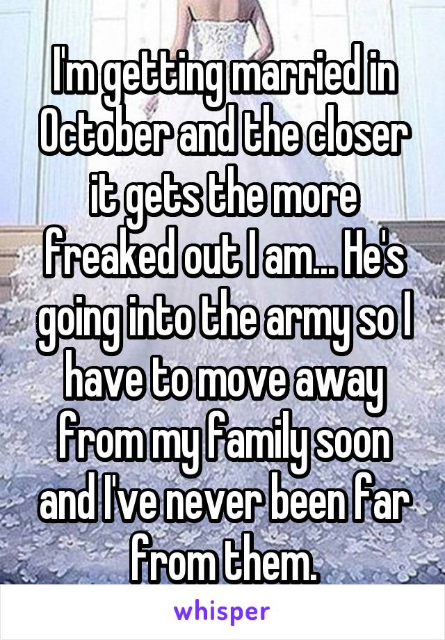 I'm getting married in October and the closer it gets the more freaked out I am... He's going into the army so I have to move away from my family soon and I've never been far from them.