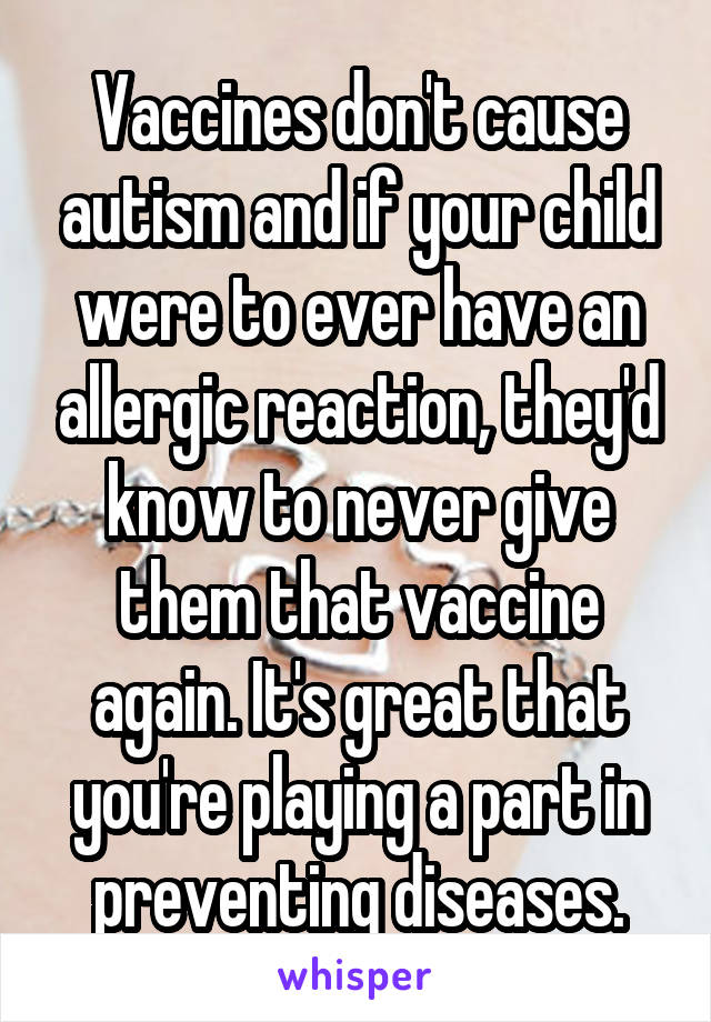 Vaccines don't cause autism and if your child were to ever have an allergic reaction, they'd know to never give them that vaccine again. It's great that you're playing a part in preventing diseases.