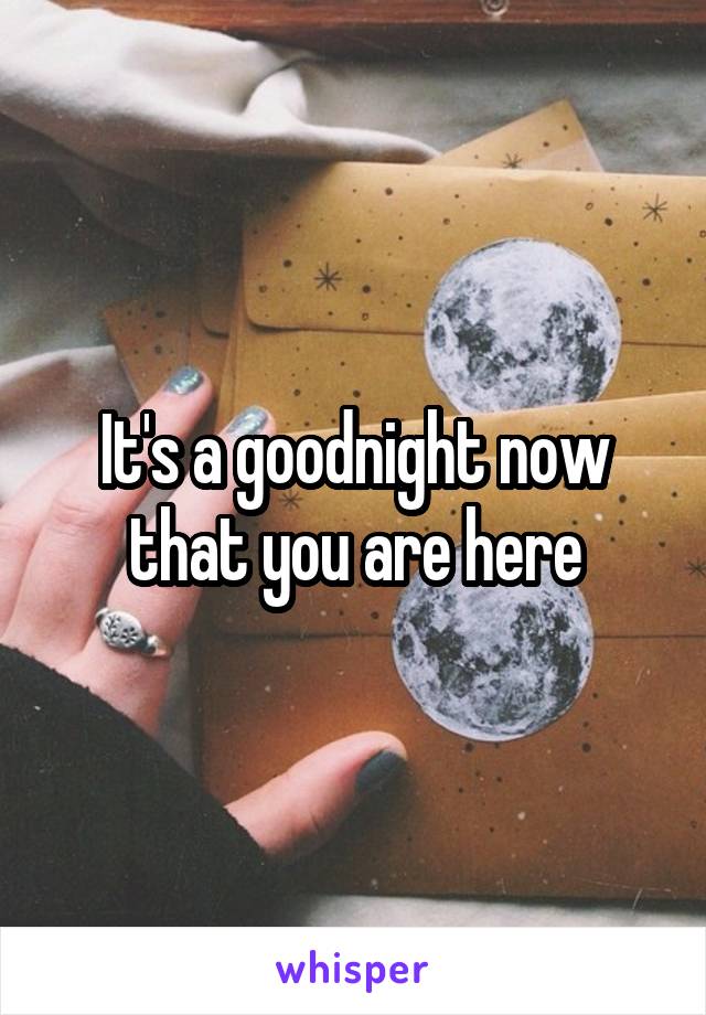 It's a goodnight now that you are here