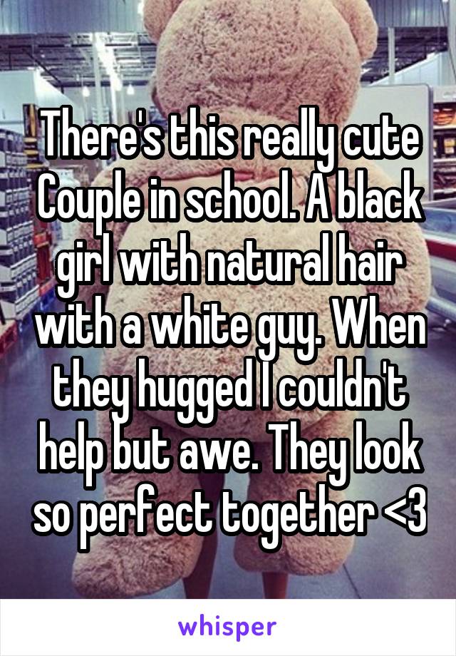 There's this really cute Couple in school. A black girl with natural hair with a white guy. When they hugged I couldn't help but awe. They look so perfect together <3