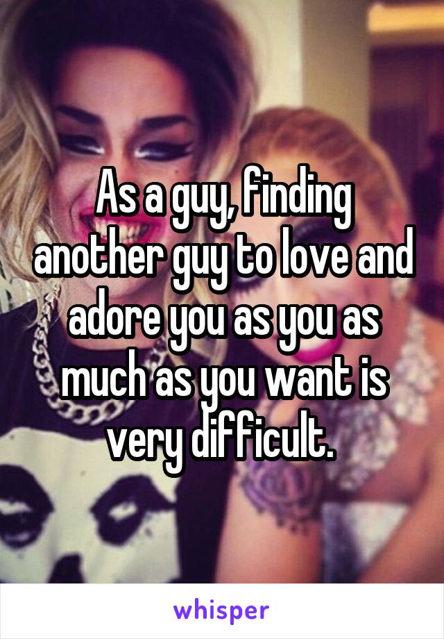 As a guy, finding another guy to love and adore you as you as much as you want is very difficult. 