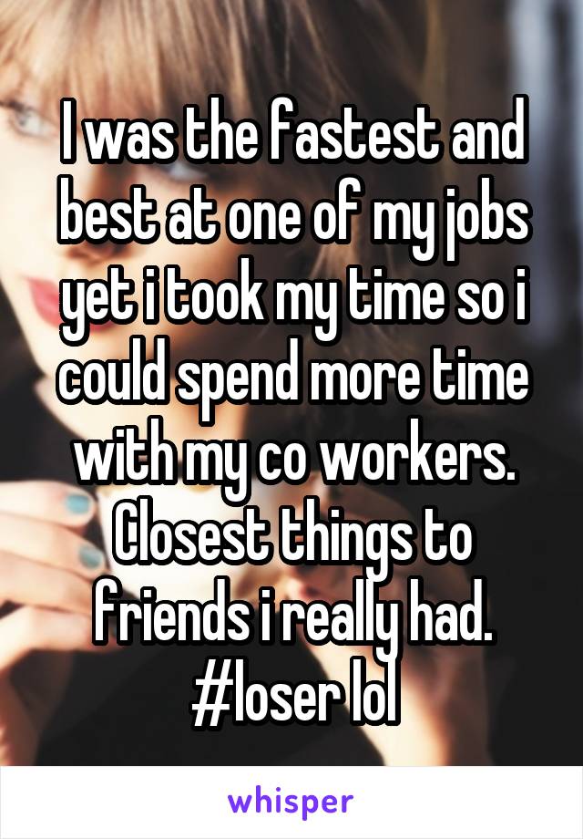 I was the fastest and best at one of my jobs yet i took my time so i could spend more time with my co workers. Closest things to friends i really had. #loser lol