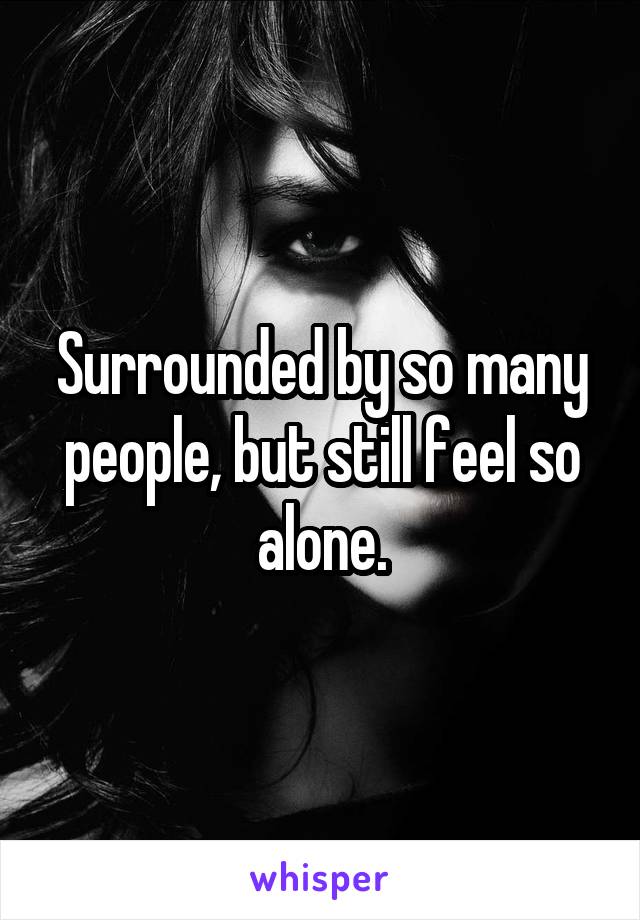 Surrounded by so many people, but still feel so alone.