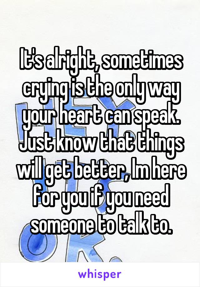 It's alright, sometimes crying is the only way your heart can speak. Just know that things will get better, Im here for you if you need someone to talk to.