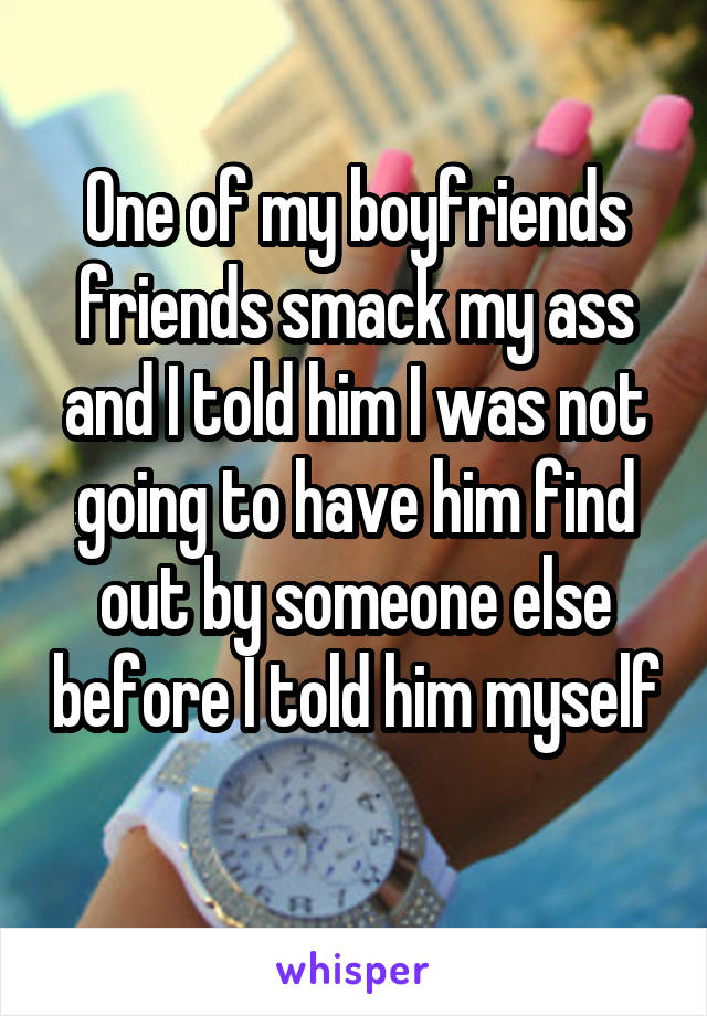 One of my boyfriends friends smack my ass and I told him I was not going to have him find out by someone else before I told him myself 