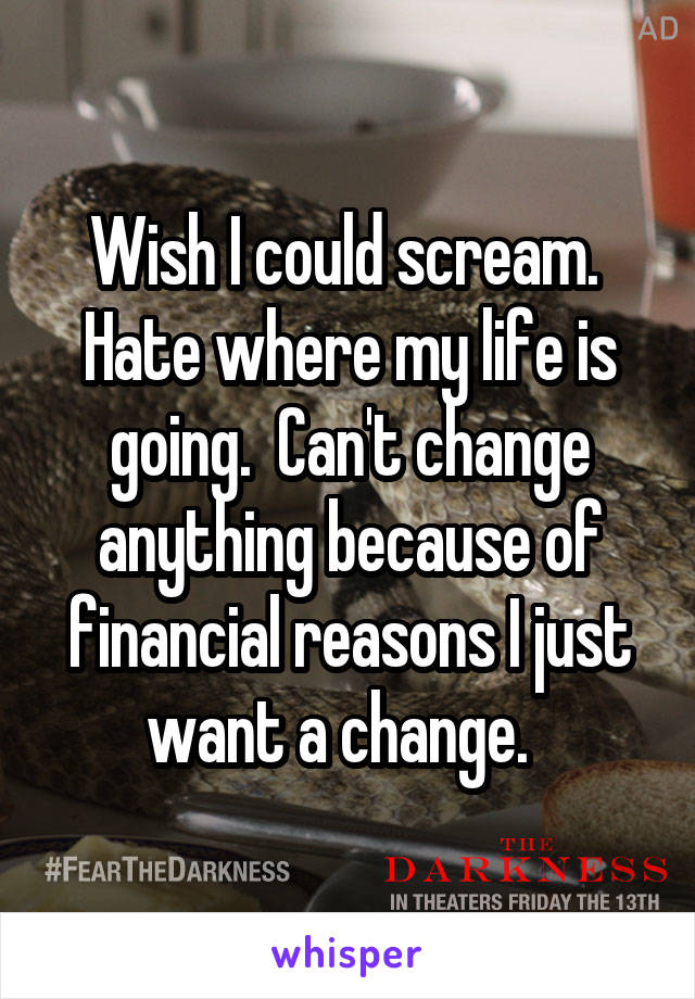 Wish I could scream.  Hate where my life is going.  Can't change anything because of financial reasons I just want a change.  