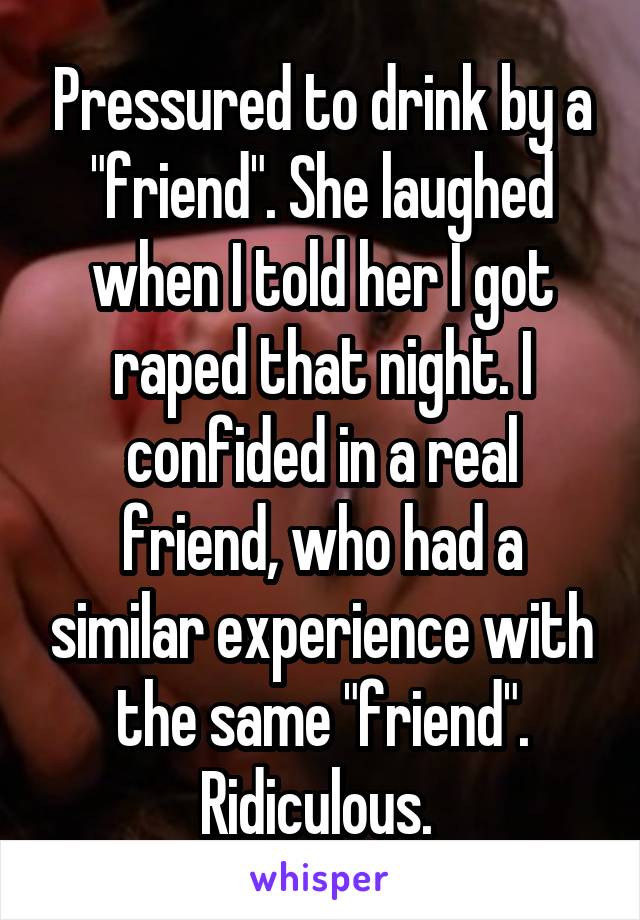 Pressured to drink by a "friend". She laughed when I told her I got raped that night. I confided in a real friend, who had a similar experience with the same "friend". Ridiculous. 