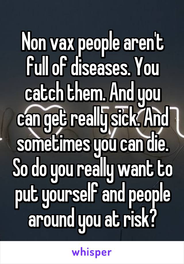 Non vax people aren't full of diseases. You catch them. And you can get really sick. And sometimes you can die. So do you really want to put yourself and people around you at risk?