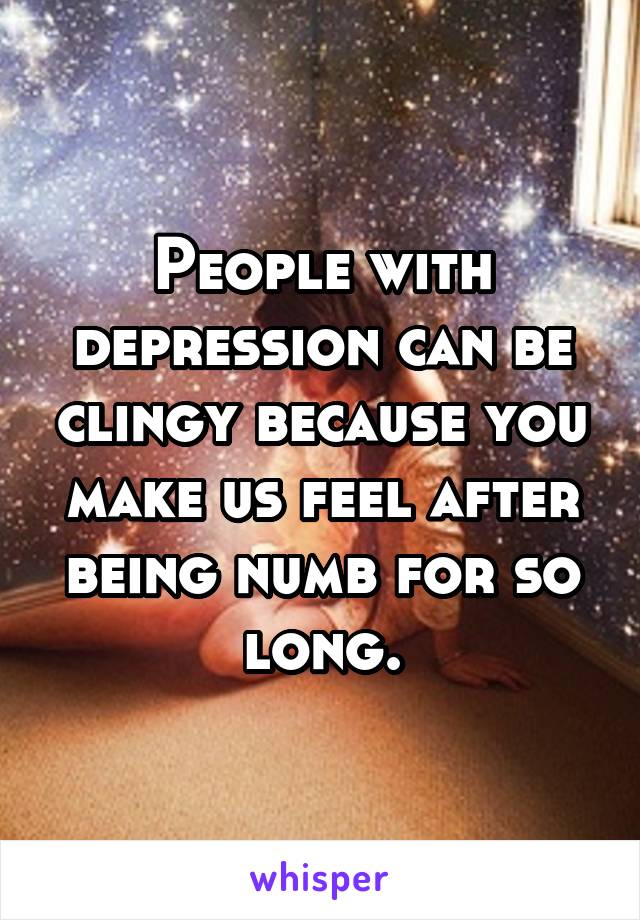 People with depression can be clingy because you make us feel after being numb for so long.