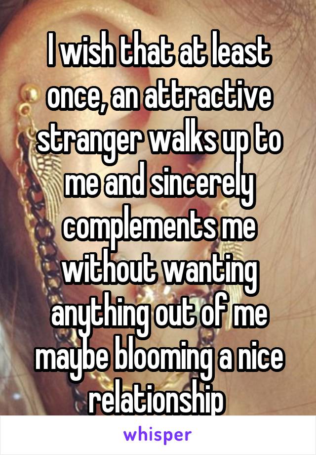 I wish that at least once, an attractive stranger walks up to me and sincerely complements me without wanting anything out of me maybe blooming a nice relationship 