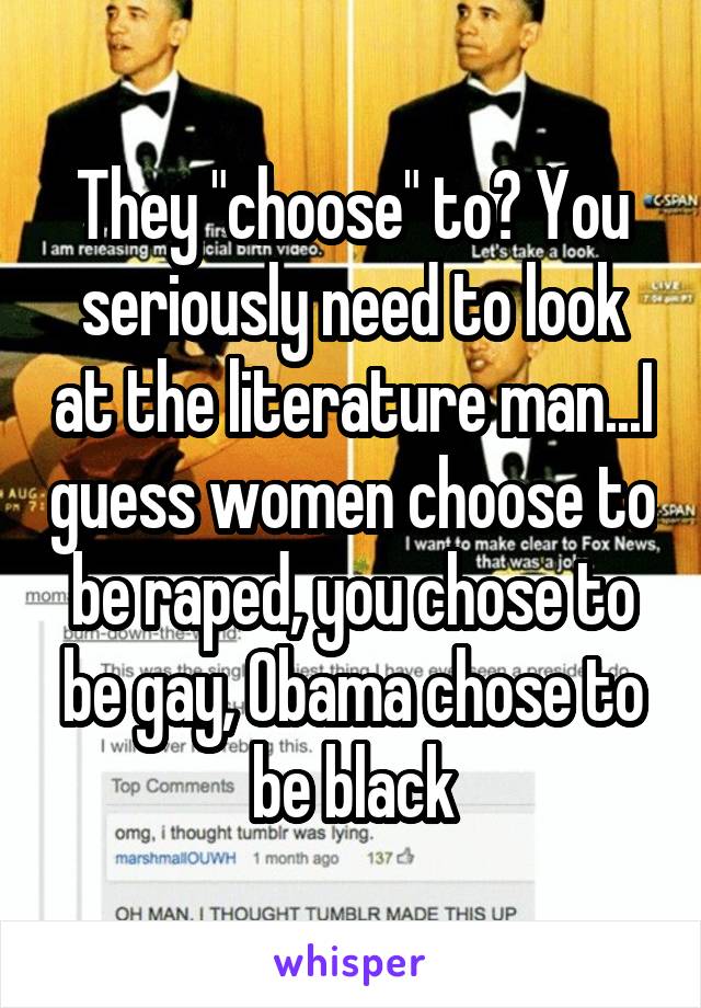 They "choose" to? You seriously need to look at the literature man...I guess women choose to be raped, you chose to be gay, Obama chose to be black