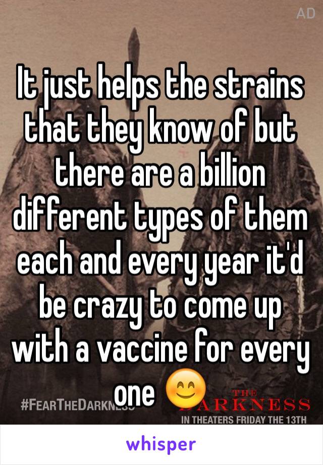 It just helps the strains that they know of but there are a billion different types of them each and every year it'd be crazy to come up with a vaccine for every one 😊