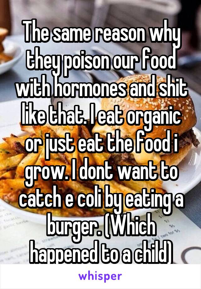 The same reason why they poison our food with hormones and shit like that. I eat organic or just eat the food i grow. I dont want to catch e coli by eating a burger. (Which happened to a child)