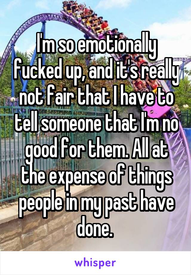 I'm so emotionally fucked up, and it's really not fair that I have to tell someone that I'm no good for them. All at the expense of things people in my past have done. 