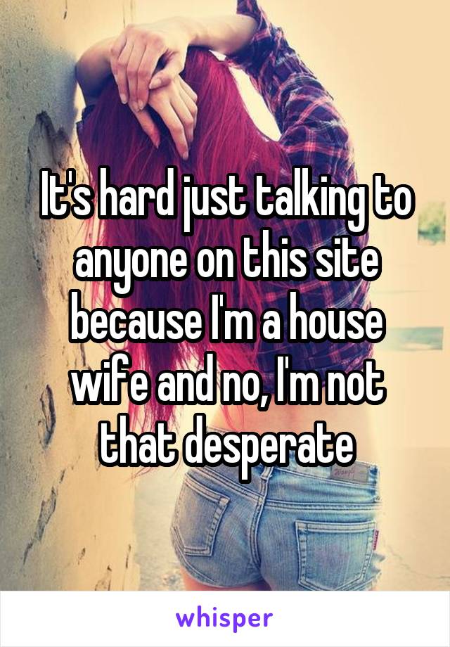 It's hard just talking to anyone on this site because I'm a house wife and no, I'm not that desperate