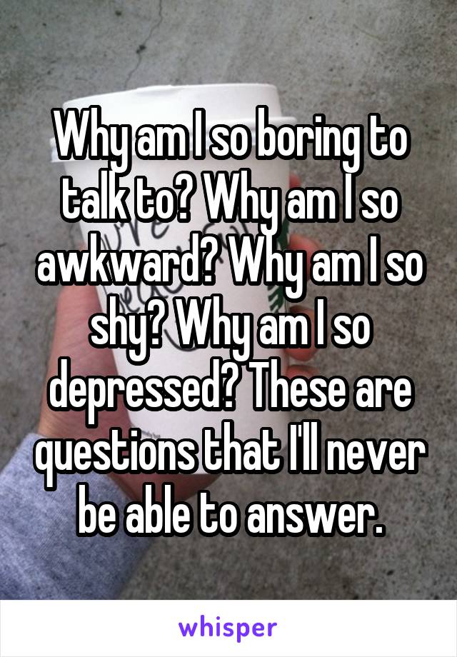 Why am I so boring to talk to? Why am I so awkward? Why am I so shy? Why am I so depressed? These are questions that I'll never be able to answer.