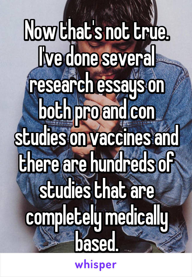 Now that's not true. I've done several research essays on both pro and con studies on vaccines and there are hundreds of studies that are completely medically based.