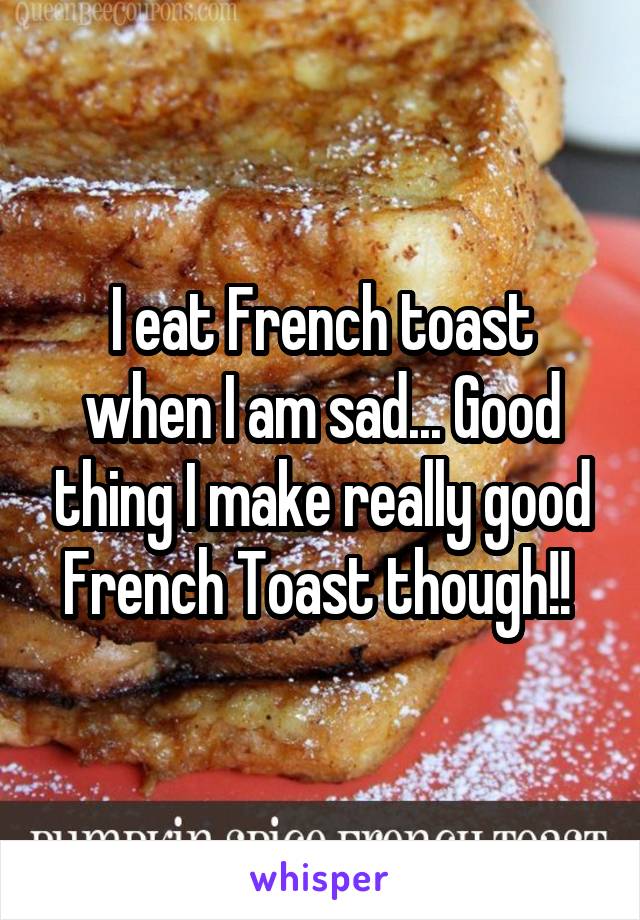 I eat French toast when I am sad... Good thing I make really good French Toast though!! 