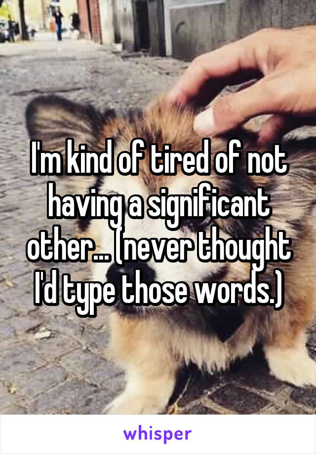 I'm kind of tired of not having a significant other... (never thought I'd type those words.)